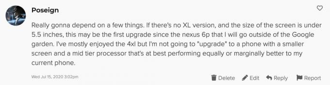 Tiešām būs atkarīgs no dažām lietām. Ja nav XL versijas un ekrāna izmērs ir mazāks par 5,5 collām, tas var būt pirmais jauninājums kopš Nexus 6p, kuru es iziešu ārpus Google dārza. Man pārsvarā ir paticis 4xl, taču es netaisos “jaunināt” uz tālruni ar mazāku ekrānu un vidēja līmeņa procesoru, kas labākajā gadījumā darbojas vienādi vai nedaudz labāk nekā pašreizējais tālrunis.