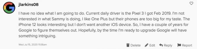 Nimam pojma, kaj bom počel. Trenutni dnevni voznik je Pixel 3, ki sem ga dobil februarja 2019. Ne zanima me, kaj počne Sammy, všeč mi je One Plus, vendar so njihovi telefoni preveliki za moj okus. IPhone 12 se zdi zanimiv, vendar ne želim druge naprave iOS. Torej imam nekaj let, da se Google sam znajde. Upam, da bo Google, ko bom pripravljen na nadgradnjo, imel nekaj zanimivega.